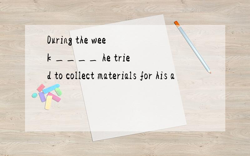 During the week ____ he tried to collect materials for his a