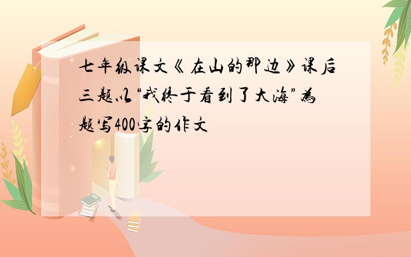 七年级课文《在山的那边》课后三题以“我终于看到了大海”为题写400字的作文