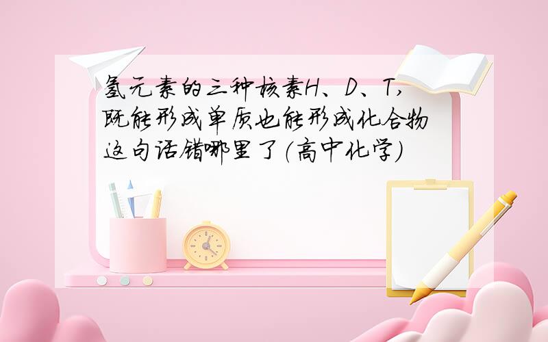 氢元素的三种核素H、D、T,既能形成单质也能形成化合物 这句话错哪里了（高中化学）