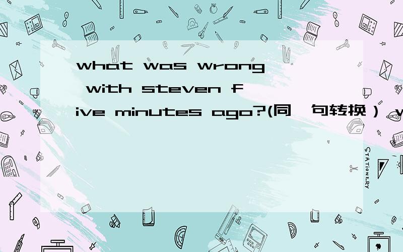 what was wrong with steven five minutes ago?(同一句转换） what _ _