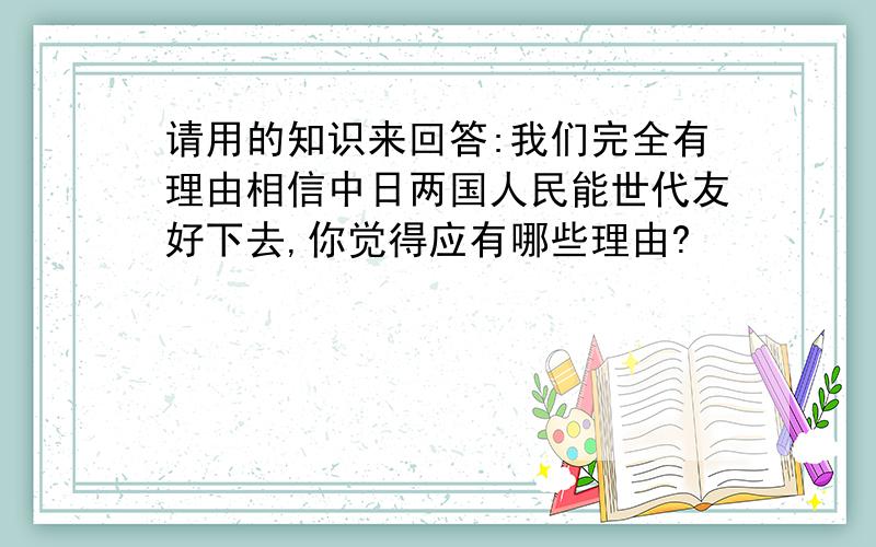 请用的知识来回答:我们完全有理由相信中日两国人民能世代友好下去,你觉得应有哪些理由?