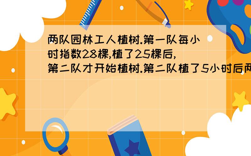 两队园林工人植树.第一队每小时指数28棵,植了25棵后,第二队才开始植树.第二队植了5小时后两队植树的棵数相等.问：第二