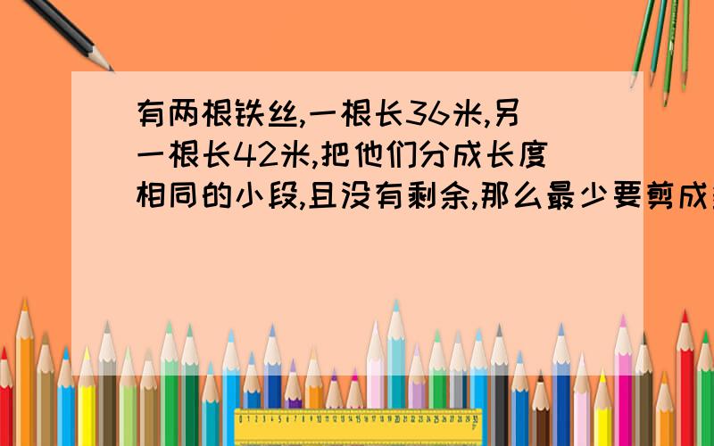 有两根铁丝,一根长36米,另一根长42米,把他们分成长度相同的小段,且没有剩余,那么最少要剪成多少段?