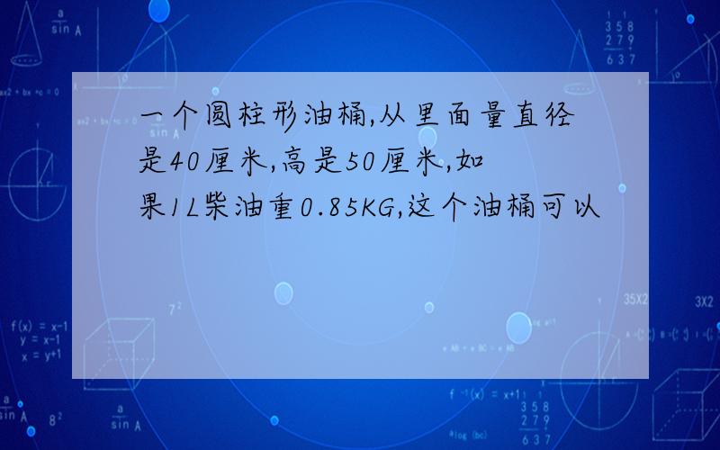 一个圆柱形油桶,从里面量直径是40厘米,高是50厘米,如果1L柴油重0.85KG,这个油桶可以