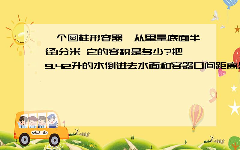 一个圆柱形容器,从里量底面半径1分米 它的容积是多少?把9.42升的水倒进去水面和容器口间距离是?