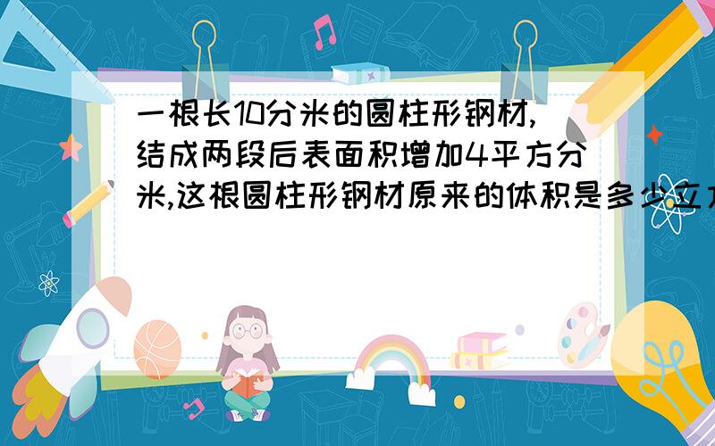 一根长10分米的圆柱形钢材,结成两段后表面积增加4平方分米,这根圆柱形钢材原来的体积是多少立方分米?