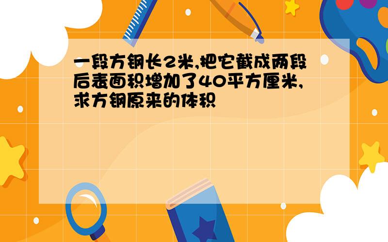 一段方钢长2米,把它截成两段后表面积增加了40平方厘米,求方钢原来的体积