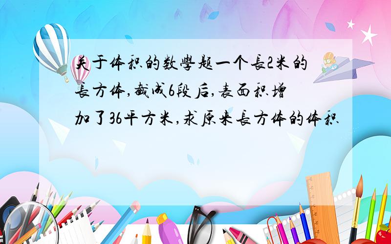 关于体积的数学题一个长2米的长方体,截成6段后,表面积增加了36平方米,求原来长方体的体积