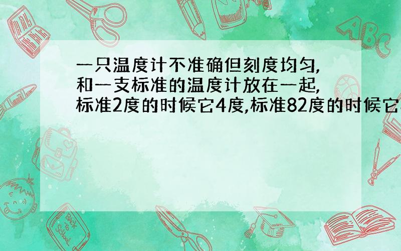 一只温度计不准确但刻度均匀,和一支标准的温度计放在一起,标准2度的时候它4度,标准82度的时候它80度.则标准26度时?