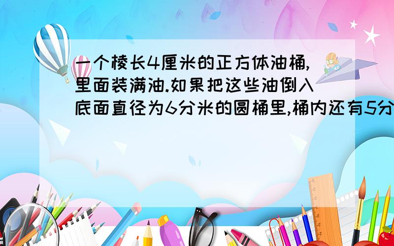 一个棱长4厘米的正方体油桶,里面装满油.如果把这些油倒入底面直径为6分米的圆桶里,桶内还有5分之3的空