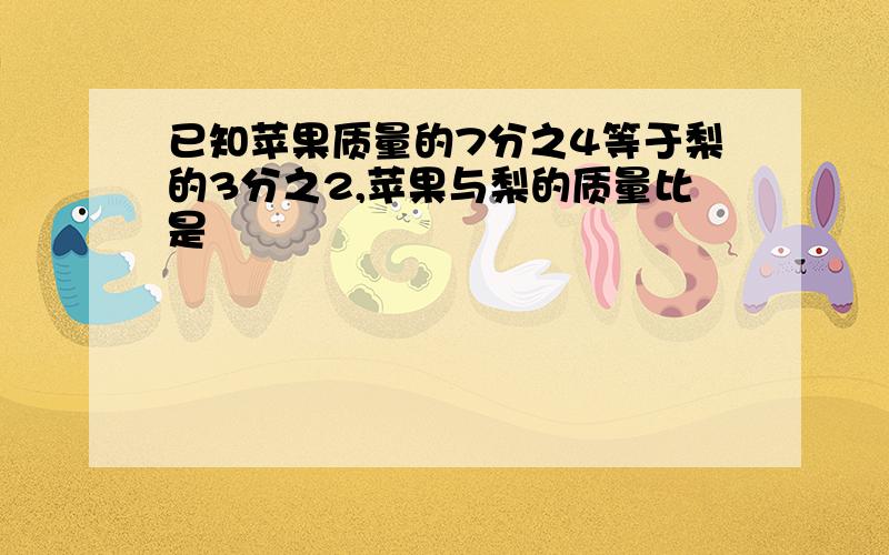 已知苹果质量的7分之4等于梨的3分之2,苹果与梨的质量比是