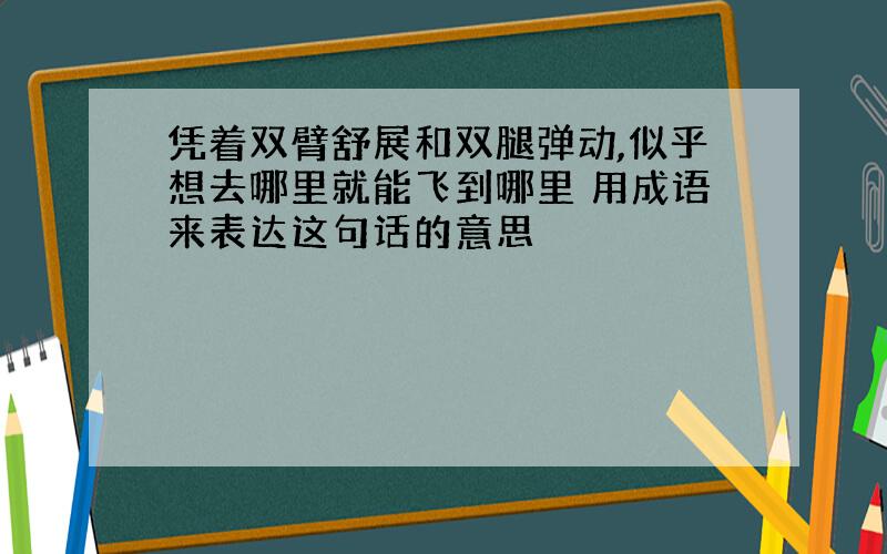 凭着双臂舒展和双腿弹动,似乎想去哪里就能飞到哪里 用成语来表达这句话的意思