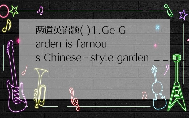 两道英语题( )1.Ge Garden is famous Chinese-style garden ________