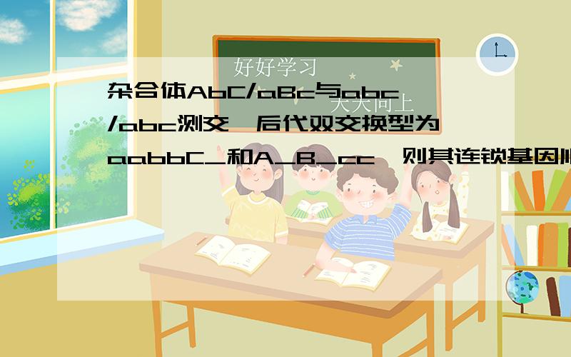 杂合体AbC/aBc与abc/abc测交,后代双交换型为aabbC_和A_B_cc,则其连锁基因顺序为