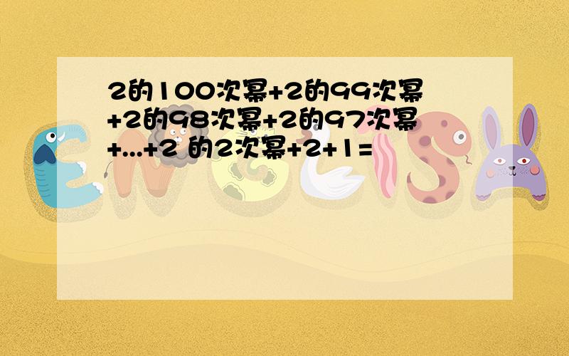 2的100次幂+2的99次幂+2的98次幂+2的97次幂+...+2 的2次幂+2+1=