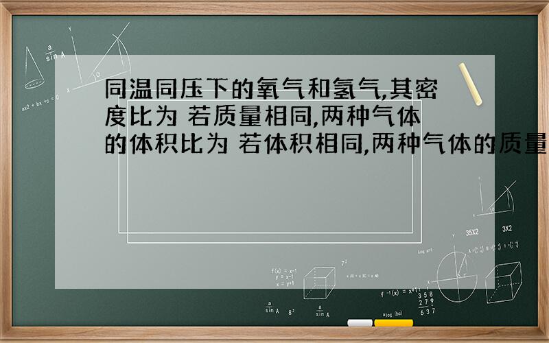 同温同压下的氧气和氢气,其密度比为 若质量相同,两种气体的体积比为 若体积相同,两种气体的质量比为