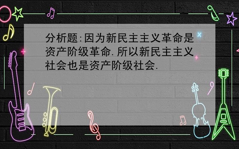 分析题:因为新民主主义革命是资产阶级革命.所以新民主主义社会也是资产阶级社会.