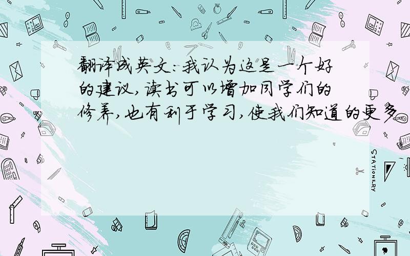 翻译成英文：我认为这是一个好的建议,读书可以增加同学们的修养,也有利于学习,使我们知道的更多.