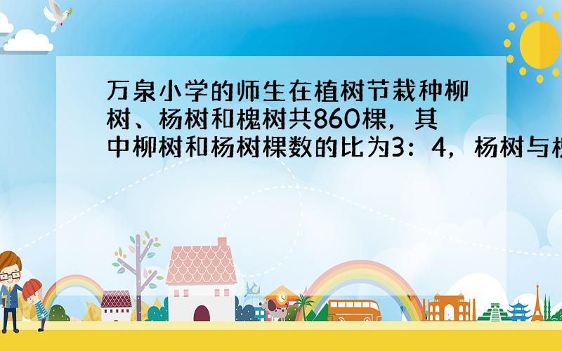 万泉小学的师生在植树节栽种柳树、杨树和槐树共860棵，其中柳树和杨树棵数的比为3：4，杨树与槐树棵数的比为5：2．请问：