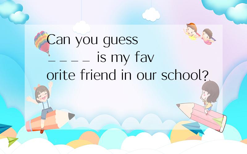 Can you guess ____ is my favorite friend in our school?