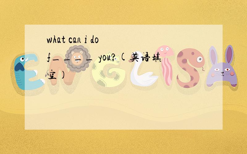 what can i do f____ you?(英语填空）