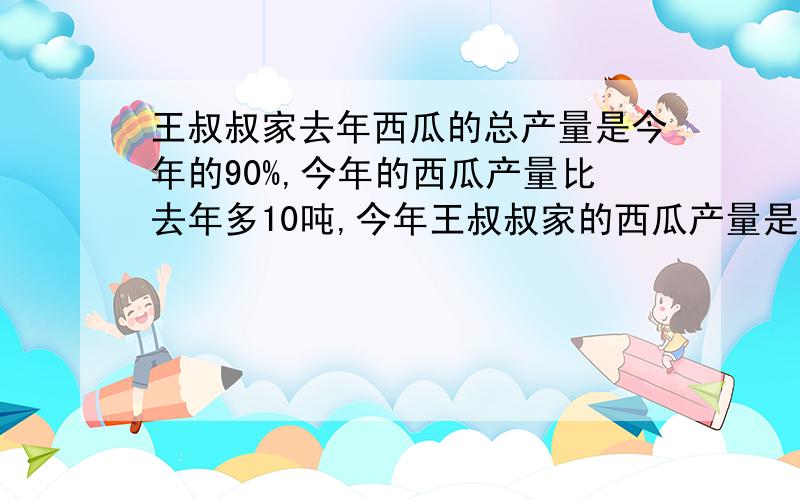 王叔叔家去年西瓜的总产量是今年的90%,今年的西瓜产量比去年多10吨,今年王叔叔家的西瓜产量是多少吨?