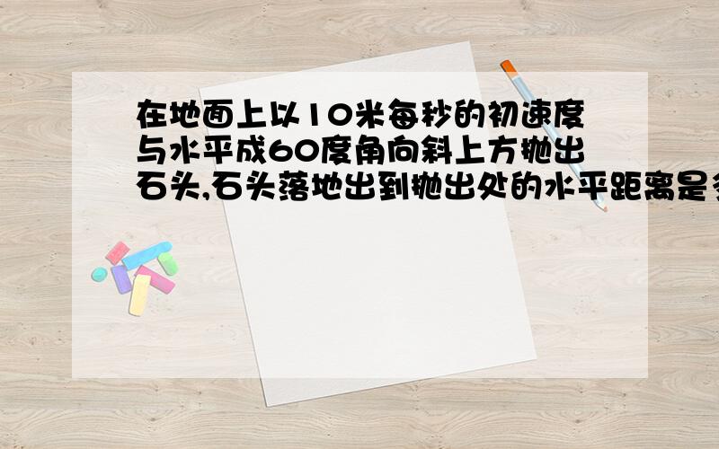 在地面上以10米每秒的初速度与水平成60度角向斜上方抛出石头,石头落地出到抛出处的水平距离是多少