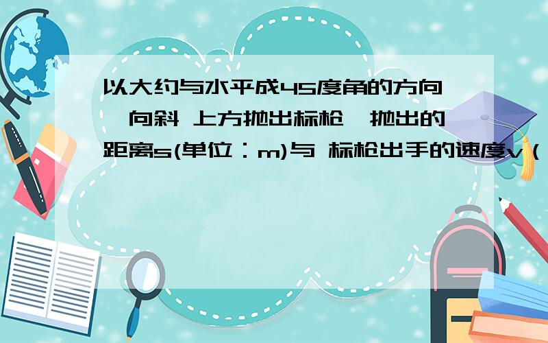 以大约与水平成45度角的方向,向斜 上方抛出标枪,抛出的距离s(单位：m)与 标枪出手的速度v（单位：m/s）之间大致有