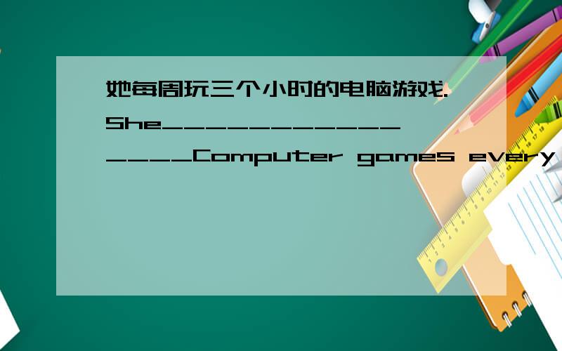 她每周玩三个小时的电脑游戏.She_______________Computer games every week