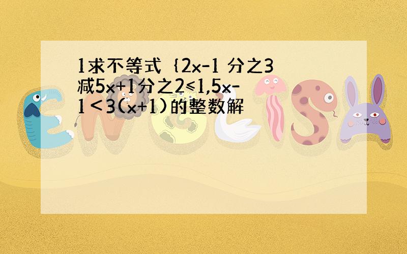 1求不等式｛2x-1 分之3减5x+1分之2≤1,5x-1＜3(x+1)的整数解