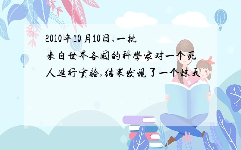 2010年10月10日,一批来自世界各国的科学家对一个死人进行实验,结果发现了一个惊天