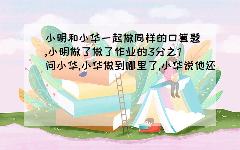 小明和小华一起做同样的口算题,小明做了做了作业的3分之1问小华,小华做到哪里了,小华说他还