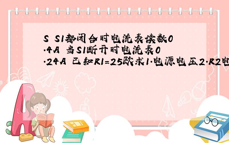 S S1都闭合时电流表读数0.4A 当S1断开时电流表0.24A 已知R1=25欧求1.电源电压2.R2电阻