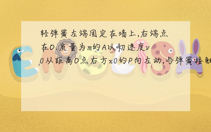 轻弹簧左端固定在墙上,右端点在O.质量为m的A以初速度v0从距离O点右方x0的P向左动,与弹簧接触后压缩弹簧到O'后,A