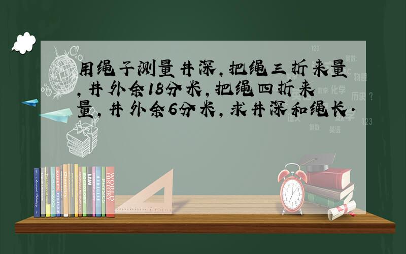 用绳子测量井深,把绳三折来量,井外余18分米,把绳四折来量,井外余6分米,求井深和绳长.