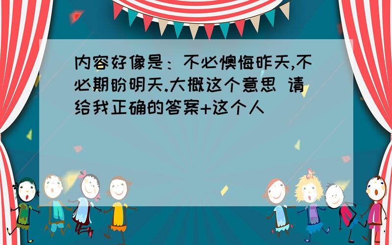 内容好像是：不必懊悔昨天,不必期盼明天.大概这个意思 请给我正确的答案+这个人