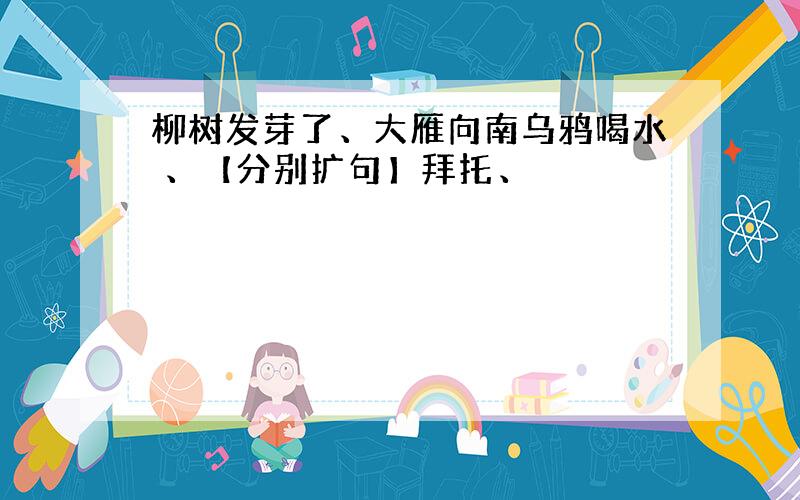 柳树发芽了、大雁向南乌鸦喝水 、【分别扩句】拜托、