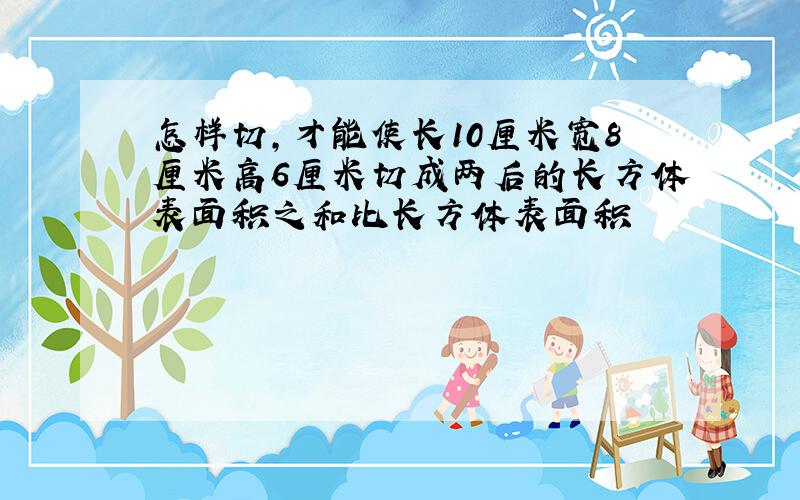 怎样切,才能使长10厘米宽8厘米高6厘米切成两后的长方体表面积之和比长方体表面积