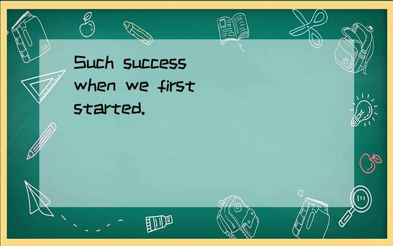 Such success_ when we first started.