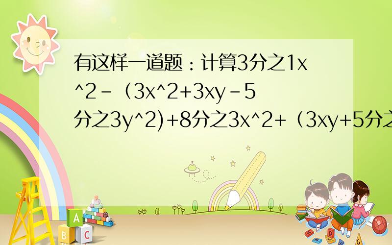 有这样一道题：计算3分之1x^2-（3x^2+3xy-5分之3y^2)+8分之3x^2+（3xy+5分之2y^2）的值,