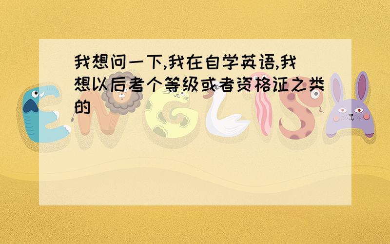 我想问一下,我在自学英语,我想以后考个等级或者资格证之类的