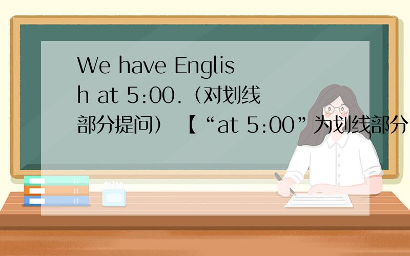 We have English at 5:00.（对划线部分提问） 【“at 5:00”为划线部分】