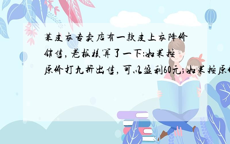 某皮衣专卖店有一款皮上衣降价销售，老板核算了一下：如果按原价打九折出售，可以盈利60元；如果按原价打八折出售，就要亏20