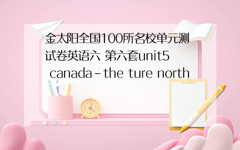 金太阳全国100所名校单元测试卷英语六 第六套unit5 canada-the ture north