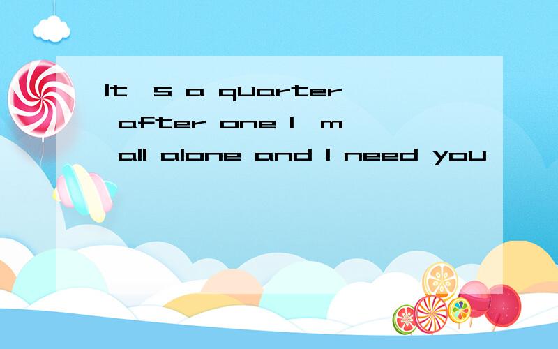 It's a quarter after one I'm all alone and I need you