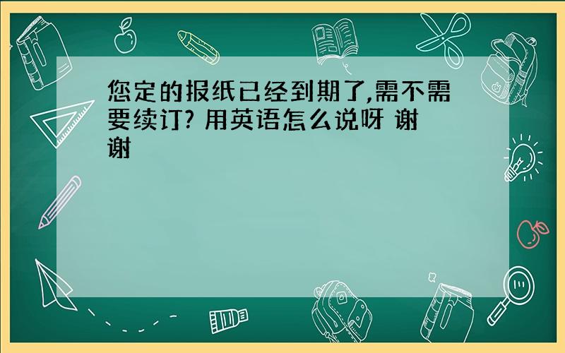 您定的报纸已经到期了,需不需要续订? 用英语怎么说呀 谢谢