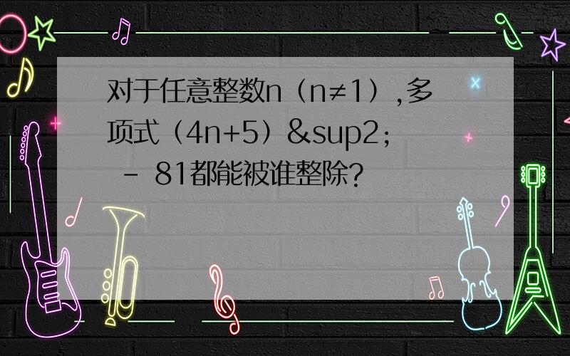 对于任意整数n（n≠1）,多项式（4n+5）² - 81都能被谁整除?