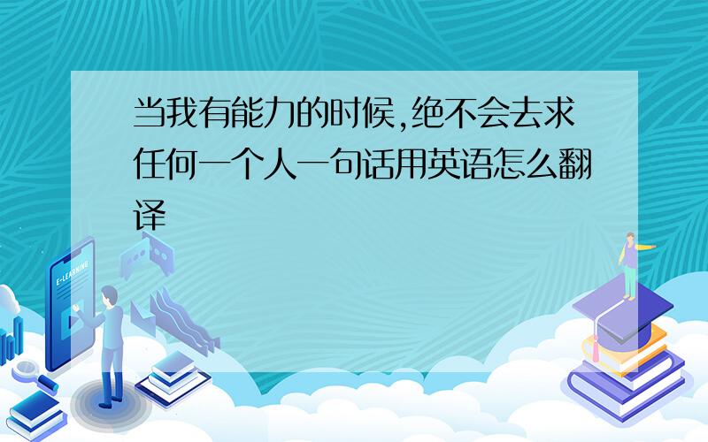 当我有能力的时候,绝不会去求任何一个人一句话用英语怎么翻译