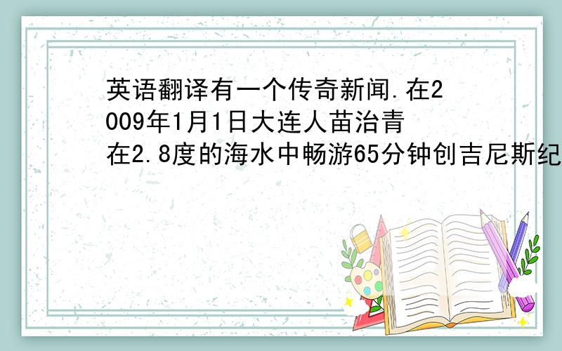 英语翻译有一个传奇新闻.在2009年1月1日大连人苗治青在2.8度的海水中畅游65分钟创吉尼斯纪录.苗治青从1994年开