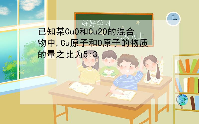 已知某CuO和Cu2O的混合物中,Cu原子和O原子的物质的量之比为5:3,